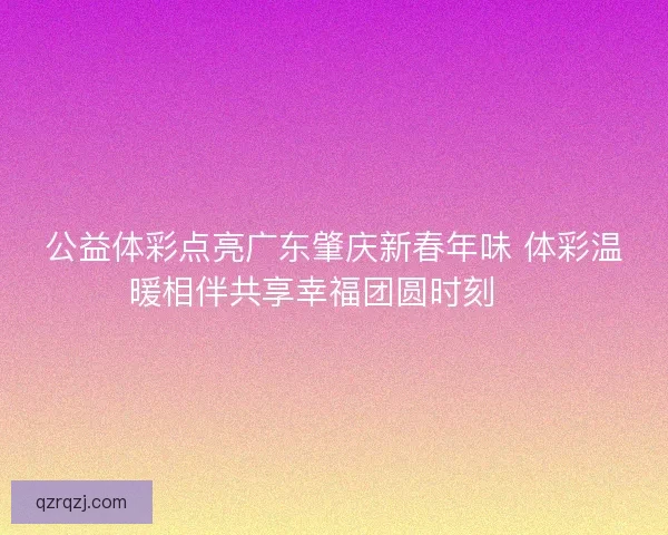 公益体彩点亮广东肇庆新春年味 体彩温暖相伴共享幸福团圆时刻 🎉