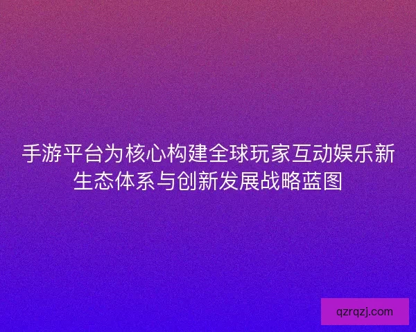 手游平台为核心构建全球玩家互动娱乐新生态体系与创新发展战略蓝图