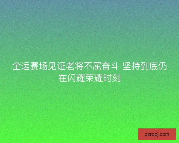 全运赛场见证老将不屈奋斗 坚持到底仍在闪耀荣耀时刻